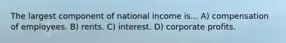 The largest component of national income is... A) compensation of employees. B) rents. C) interest. D) corporate profits.