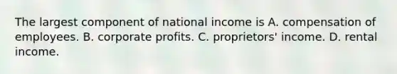 The largest component of national income is A. compensation of employees. B. corporate profits. C. proprietors' income. D. rental income.