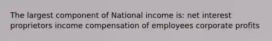 The largest component of National income is: net interest proprietors income compensation of employees corporate profits