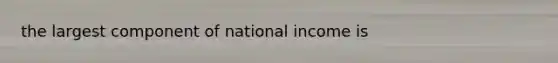 the largest component of national income is