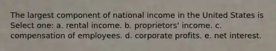 The largest component of national income in the United States is Select one: a. rental income. b. proprietors' income. c. compensation of employees. d. corporate profits. e. net interest.