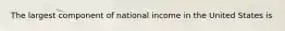 The largest component of national income in the United States is