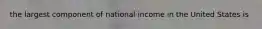 the largest component of national income in the United States is
