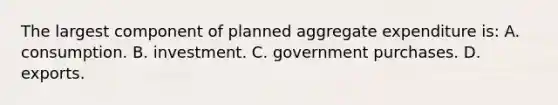 The largest component of planned aggregate expenditure is: A. consumption. B. investment. C. government purchases. D. exports.