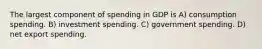 The largest component of spending in GDP is A) consumption spending. B) investment spending. C) government spending. D) net export spending.