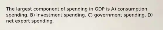 The largest component of spending in GDP is A) consumption spending. B) investment spending. C) government spending. D) net export spending.