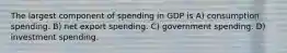 The largest component of spending in GDP is A) consumption spending. B) net export spending. C) government spending. D) investment spending.