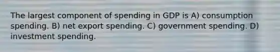 The largest component of spending in GDP is A) consumption spending. B) net export spending. C) government spending. D) investment spending.