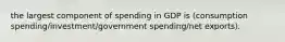 the largest component of spending in GDP is (consumption spending/investment/government spending/net exports).