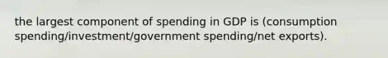 the largest component of spending in GDP is (consumption spending/investment/government spending/net exports).