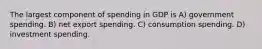 The largest component of spending in GDP is A) government spending. B) net export spending. C) consumption spending. D) investment spending.