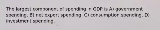 The largest component of spending in GDP is A) government spending. B) net export spending. C) consumption spending. D) investment spending.