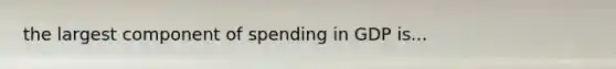 the largest component of spending in GDP is...