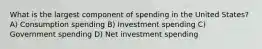 What is the largest component of spending in the United States? A) Consumption spending B) Investment spending C) Government spending D) Net investment spending