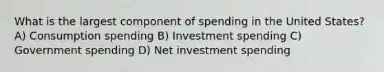 What is the largest component of spending in the United States? A) Consumption spending B) Investment spending C) Government spending D) Net investment spending