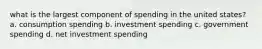 what is the largest component of spending in the united states? a. consumption spending b. investment spending c. government spending d. net investment spending