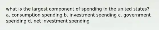 what is the largest component of spending in the united states? a. consumption spending b. investment spending c. government spending d. net investment spending