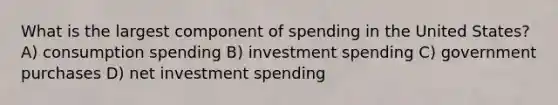 What is the largest component of spending in the United States? A) consumption spending B) investment spending C) government purchases D) net investment spending