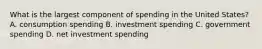 What is the largest component of spending in the United States? A. consumption spending B. investment spending C. government spending D. net investment spending