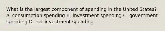 What is the largest component of spending in the United States? A. consumption spending B. investment spending C. government spending D. net investment spending