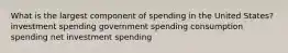 What is the largest component of spending in the United States? investment spending government spending consumption spending net investment spending