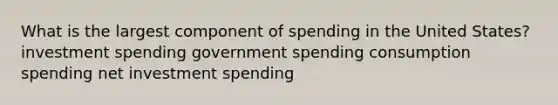 What is the largest component of spending in the United States? investment spending government spending consumption spending net investment spending