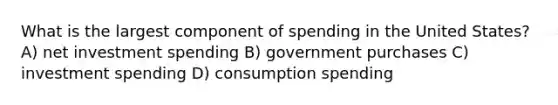 What is the largest component of spending in the United States? A) net investment spending B) government purchases C) investment spending D) consumption spending