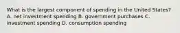 What is the largest component of spending in the United States? A. net investment spending B. government purchases C. investment spending D. consumption spending