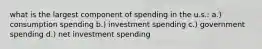 what is the largest component of spending in the u.s.: a.) consumption spending b.) investment spending c.) government spending d.) net investment spending