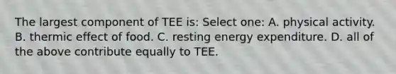 The largest component of TEE is: Select one: A. physical activity. B. thermic effect of food. C. resting energy expenditure. D. all of the above contribute equally to TEE.