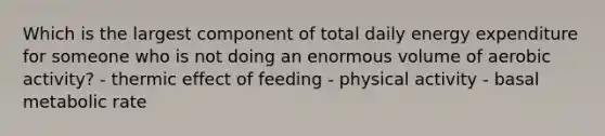 Which is the largest component of total daily energy expenditure for someone who is not doing an enormous volume of aerobic activity? - thermic effect of feeding - physical activity - basal metabolic rate