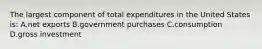 The largest component of total expenditures in the United States is: A.net exports B.government purchases C.consumption D.gross investment