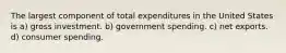 The largest component of total expenditures in the United States is a) gross investment. b) government spending. c) net exports. d) consumer spending.