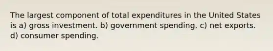 The largest component of total expenditures in the United States is a) gross investment. b) government spending. c) net exports. d) consumer spending.