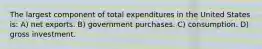 The largest component of total expenditures in the United States is: A) net exports. B) government purchases. C) consumption. D) gross investment.