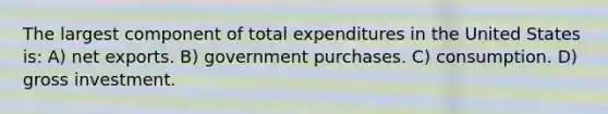 The largest component of total expenditures in the United States is: A) net exports. B) government purchases. C) consumption. D) gross investment.