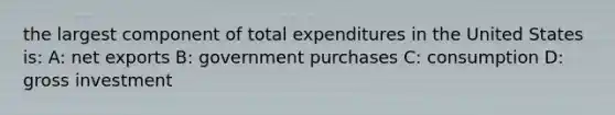 the largest component of total expenditures in the United States is: A: net exports B: government purchases C: consumption D: gross investment