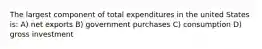 The largest component of total expenditures in the united States is: A) net exports B) government purchases C) consumption D) gross investment