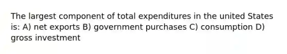 The largest component of total expenditures in the united States is: A) net exports B) government purchases C) consumption D) gross investment