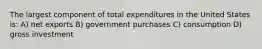 The largest component of total expenditures in the United States is: A) net exports B) government purchases C) consumption D) gross investment