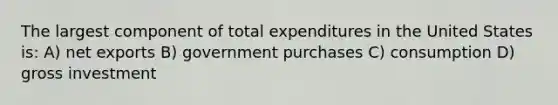 The largest component of total expenditures in the United States is: A) net exports B) government purchases C) consumption D) gross investment