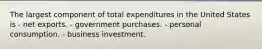 The largest component of total expenditures in the United States is - net exports. - government purchases. - personal consumption. - business investment.