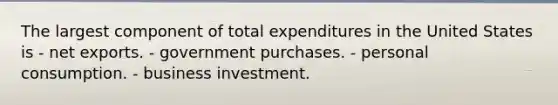 The largest component of total expenditures in the United States is - net exports. - government purchases. - personal consumption. - business investment.