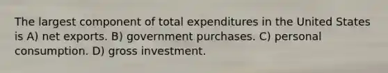 The largest component of total expenditures in the United States is A) net exports. B) government purchases. C) personal consumption. D) gross investment.