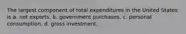 The largest component of total expenditures in the United States is a. net exports. b. government purchases. c. personal consumption. d. gross investment.