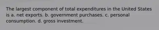 The largest component of total expenditures in the United States is a. net exports. b. government purchases. c. personal consumption. d. gross investment.