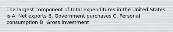 The largest component of total expenditures in the United States is A. Net exports B. Government purchases C. Personal consumption D. Gross investment