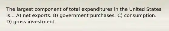 The largest component of total expenditures in the United States is... A) net exports. B) government purchases. C) consumption. D) gross investment.