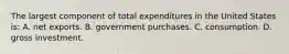 The largest component of total expenditures in the United States is: A. net exports. B. government purchases. C. consumption. D. gross investment.