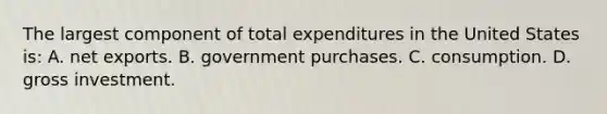 The largest component of total expenditures in the United States is: A. net exports. B. government purchases. C. consumption. D. gross investment.